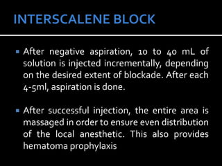  After negative aspiration, 10 to 40 mL of
solution is injected incrementally, depending
on the desired extent of blockade. After each
4-5ml, aspiration is done.
 After successful injection, the entire area is
massaged in order to ensure even distribution
of the local anesthetic. This also provides
hematoma prophylaxis
 