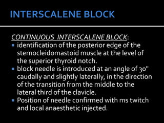 CONTINUOUS INTERSCALENE BLOCK:
 identification of the posterior edge of the
sternocleidomastoid muscle at the level of
the superior thyroid notch.
 block needle is introduced at an angle of 30"
caudally and slightly laterally, in the direction
of the transition from the middle to the
lateral third of the clavicle.
 Position of needle confirmed with ms twitch
and local anaesthetic injected.
 