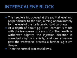  The needle is introduced at the sagittal level and
perpendicular to the skin, aiming approximately
for the level of the ipsilateral cricoid cartilage.
 At a depth of about 3.5-6 cm, contact is made
with the transverse process of C7. The needle is
withdrawn slightly, the injection direction is
corrected slightly cranially, and one advances
past the transverse process a further 1.5-2 cm
deeper.
 Then the normal process follows.
 