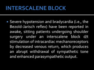  Severe hypotension and bradycardia (i.e., the
Bezold-Jarisch reflex) have been reported in
awake, sitting patients undergoing shoulder
surgery under an interscalene block d/t
stimulation of intracardiac mechanoreceptors
by decreased venous return, which produces
an abrupt withdrawal of sympathetic tone
and enhanced parasympathetic output.
 