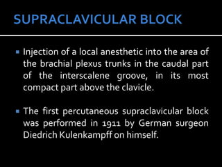  Injection of a local anesthetic into the area of
the brachial plexus trunks in the caudal part
of the interscalene groove, in its most
compact part above the clavicle.
 The first percutaneous supraclavicular block
was performed in 1911 by German surgeon
Diedrich Kulenkampff on himself.
 
