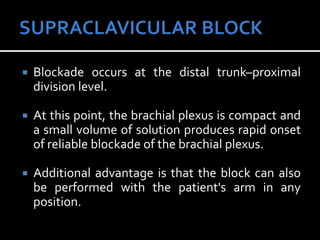  Blockade occurs at the distal trunk–proximal
division level.
 At this point, the brachial plexus is compact and
a small volume of solution produces rapid onset
of reliable blockade of the brachial plexus.
 Additional advantage is that the block can also
be performed with the patient's arm in any
position.
 