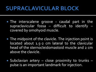  The interscalene groove - caudal part in the
supraclavicular fossa – difficult to identify –
covered by omohyoid muscle.
 The midpoint of the clavicle. The injection point is
located about 1.5-2 cm lateral to the clavicular
head of the sternocleidomastoid muscle and 2 cm
above the clavicle.
 Subclavian artery – close proximity to trunks –
pulse is an important landmark for injection.
 