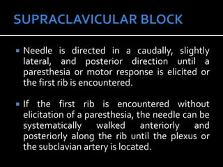  Needle is directed in a caudally, slightly
lateral, and posterior direction until a
paresthesia or motor response is elicited or
the first rib is encountered.
 If the first rib is encountered without
elicitation of a paresthesia, the needle can be
systematically walked anteriorly and
posteriorly along the rib until the plexus or
the subclavian artery is located.
 