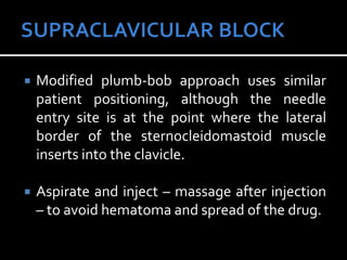  Modified plumb-bob approach uses similar
patient positioning, although the needle
entry site is at the point where the lateral
border of the sternocleidomastoid muscle
inserts into the clavicle.
 Aspirate and inject – massage after injection
– to avoid hematoma and spread of the drug.
 
