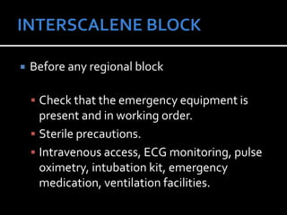  Before any regional block
 Check that the emergency equipment is
present and in working order.
 Sterile precautions.
 Intravenous access, ECG monitoring, pulse
oximetry, intubation kit, emergency
medication, ventilation facilities.
 