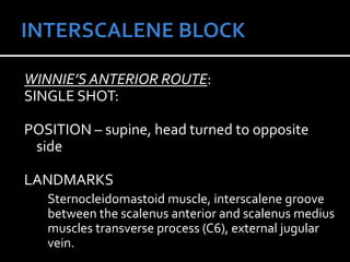 WINNIE’S ANTERIOR ROUTE:
SINGLE SHOT:
POSITION – supine, head turned to opposite
side
LANDMARKS
Sternocleidomastoid muscle, interscalene groove
between the scalenus anterior and scalenus medius
muscles transverse process (C6), external jugular
vein.
 