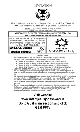 INVITATION
Here is an invitation to your school to participate in the MEGA ECO QUIZ
CONTEST conducted by Infant Jesus High School, Jogeshwari-East.
DATE OF QUIZ: Tuesday, July 25, 2017 @ 10 to 11 am
Venue: InfantJesus school classrooms
A QUIZ CONTEST ON THE GEM POWERPOINT PRESENTATIONS (PPTs) - Visit
www.infantjesusjogeshwari.in - GEM PPT section
For a healthy and happy future protect
environment. Learn more on various
environmental issues by participating
in this MEGA ECO QUIZ.
FIRST PRIZE
Cash Rs 5,000/- and Trophy
GENERAL RULES:
1. 2 students from each class from 3rd to 10th std will participate in this quiz (refer entry form)
2. The MEGA ECO QUIZ will be held on 10 GEM PPTs (for each group) as follows:
 GROUP A (3rd/4th std) PPT 1 Twenty Simple tips to PPT 10-Eco Friendly Religions
 GROUP B (5th/6th std) PPT 11 – Happy Green Diwali to PPT 20 – ProtectMangroves
 GROUP C (7th/8th std) – PPT 21- Say No to bottled water to PPT 30-Rising Sea level
 GROUP D (9th/th10th std) PPT 31 – Carbon Footprints to PPT 40 – Endangered Coral Reef
3. MEGA ECO QUIZ CONTEST consists of50 objective type questions (justto tick – a, b or c).
4. You have to simply read 10 PPTs allotted to your group from the website – www.infantjesusjgeshwari.in
(GEM PPT section) and prepare yourselfto write this quiz. Please bring your writing material on the day of
quiz.
5. The winners will be decided by the total marks scored by all the 16 students of your school. The school which
scores highestwill be the CHAMPIONS, and will be awarded with a cash prize ofRs 5,000/- and a Trophy
and certificate. The second prize will be Rs 3000/- and a certificate; third 2,000/- and a certificate.
6. The top 10 students who score highestfrom amongstall the participants will receive individual cash prize
and trophy.
7. The prize money received by the winning schools may be used atthe discretion ofmanagements. However,
it will be a nice gesture to reward the participants with some prizes from the cash prize received.
8. Submit the duly filled IJHS GOLDEN JUBILEE entry form latest by Saturday, July 15, 2017.
9. Your results will be intimated to your school as soon as itis ready.
Visit website
www.infantjesusjogeshwari.in
Go to GEM main section and click
GEM PPTs
 