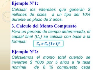 Ejemplo Nº1: 
Calcular los intereses que generan 2 
millones de soles a un tipo del 10% 
durante un plazo de 2 años. 
3. Calculo del Monto Compuesto 
Para un período de tiempo determinado, el 
capital final (CF) se calcula con base a la 
fórmula: 
CF = CI.(1+ i)n 
Ejemplo Nº2: 
Calculemos el monto total cuando se 
invierten $ 1000 por 5 años a la tasa 
nominal de 8 % compuesto cada 
 