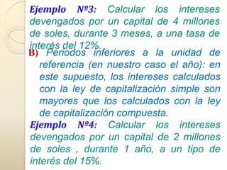 Ejemplo Nº3: Calcular los intereses 
devengados por un capital de 4 millones 
de soles, durante 3 meses, a una tasa de 
interés del 12%. 
B) Periodos inferiores a la unidad de 
referencia (en nuestro caso el año): en 
este supuesto, los intereses calculados 
con la ley de capitalización simple son 
mayores que los calculados con la ley 
de capitalización compuesta. 
Ejemplo Nº4: Calcular los intereses 
devengados por un capital de 2 millones 
de soles , durante 1 año, a un tipo de 
interés del 15%. 
 