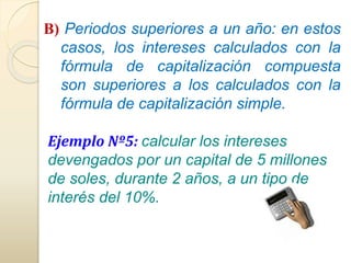 B) Periodos superiores a un año: en estos 
casos, los intereses calculados con la 
fórmula de capitalización compuesta 
son superiores a los calculados con la 
fórmula de capitalización simple. 
Ejemplo Nº5: calcular los intereses 
devengados por un capital de 5 millones 
de soles, durante 2 años, a un tipo de 
interés del 10%. 
 