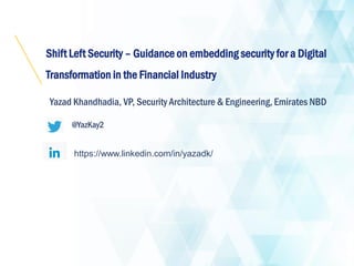 Shift Left Security – Guidance on embedding security for a Digital
Transformation in the Financial Industry
Yazad Khandhadia, VP, Security Architecture & Engineering, Emirates NBD
@YazKay2
https://www.linkedin.com/in/yazadk/
 