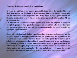 Ejemplos de lugares geométricos en el plano:
El lugar geométrico de los puntos que equidistan a otros dos puntos fijos A y
B es una recta o eje de simetría de dichos dos puntos. Si los dos puntos son
los dos extremos de un segmento AB, dicha recta o lugar geométricos, se
llamada mediatriz y es la recta que se interseca perpendicularmente a AB en
su punto medio.
La bisectriz es también un lugar geométrico. Dado un ángulo la bisectriz
cumple la propiedad de que todos sus puntos equidistan a los lados de dicho
ángulo, convirtiéndose la bisectriz en un caso particular del lugar geométrico
que sigue a continuación.
Generalizando la propiedad de equidistancia a dos rectas, obtenemos que la
paralela media es el lugar geométrico de los puntos que las equidistan. Se
observa que, bajo el punto de vista de que las rectas paralelas se cortan en el
infinito -se elimina, pues, la noción de paralelismo-, pasa a ser un sinónimo
de la bisectriz, donde el ángulo ha tomado valor nulo. Si, por el contrario, se
diferencia el concepto de paralelismo, la bisectriz vuelve a ser, como se ha
dicho antes, un caso particular de esta definición y el caso de rectas
paralelas, con ángulo 0, es disjunto al de las bisectrices (ángulo no nulo).
 