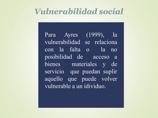 Vulnerabilidad social
Para Ayres (1999), la
vulnerabilidad se relaciona
con la falta o la no
posibilidad de acceso a
biene...