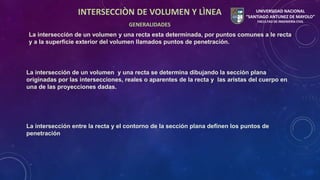 INTERSECCIÒN DE VOLUMEN Y LÌNEA 
GENERALIDADES 
UNIVERSIDAD NACIONAL 
“SANTIAGO ANTUNEZ DE MAYOLO” 
FACULTAD DE INGENIERÍA CIVIL 
La intersección de un volumen y una recta esta determinada, por puntos comunes a le recta 
y a la superficie exterior del volumen llamados puntos de penetración. 
La intersección de un volumen y una recta se determina dibujando la sección plana 
originadas por las intersecciones, reales o aparentes de la recta y las aristas del cuerpo en 
una de las proyecciones dadas. 
La intersección entre la recta y el contorno de la sección plana definen los puntos de 
penetración 
 