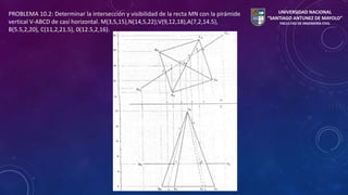 PROBLEMA 10.2: Determinar la intersección y visibilidad de la recta MN con la pirámide 
vertical V-ABCD de casí horizontal. M(3,5,15),N(14,5,22);V(9,12,18),A(7,2,14.5), 
B(5.5,2,20), C(11,2,21.5), 0(12.5,2,16). 
UNIVERSIDAD NACIONAL 
“SANTIAGO ANTUNEZ DE MAYOLO” 
FACULTAD DE INGENIERÍA CIVIL 
