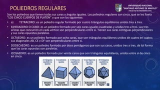 POLIEDROS REGULARES 
Son los poliedros que tienen todas sus caras y ángulos iguales. Los poliedros regulares son cinco, que se les llama 
"LOS CINCO CUERPOS DE PLATON" y que son las siguientes: 
• a) TETRAEDRO: es un poliedro regular formado por cuatro triángulos equiláteros unidos tres a tres. 
• b)HEXAEDRO O CUBO: es un poliedro formado por seis caras ¡guales cuadradas y unidas tres a tres. Las tres 
aristas que concurren en cada vértice son perpendiculares entre si. Tienen sus caras contiguas perpendiculares 
y sus caras opuestas paralelas. 
• OCTAEDRO: es un poliedro formado por ocho caras, que son triángulos equiláteros unidos de cuatro en cuatro; 
sus diagonales AB, CE y DF son perpendiculares entre si. 
• DODECAEDRO: es un poliedro formado por doce pentágonos que son sus caras, unidos tres a tres, de tal forma 
que las caras opuestas son paralelas. 
• ICOSAEDRO: es un poliedro formado por veinte caras que son triángulos equiláteros, unidos entre si de cinco 
en cinco. 
UNIVERSIDAD NACIONAL 
“SANTIAGO ANTUNEZ DE MAYOLO” 
FACULTAD DE INGENIERÍA CIVIL 
 