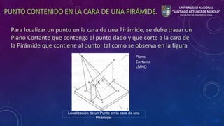 PUNTO CONTENIDO EN LA CARA DE UNA PIRÁMIDE. 
Para localizar un punto en la cara de una Pirámide, se debe trazar un 
Plano Cortante que contenga al punto dado y que corte a la cara de 
la Pirámide que contiene al punto; tal como se observa en la figura 
Localización de un Punto en la cara de una 
Pirámide. 
Plano 
Cortante 
LMNO 
UNIVERSIDAD NACIONAL 
“SANTIAGO ANTUNEZ DE MAYOLO” 
FACULTAD DE INGENIERÍA CIVIL 
 
