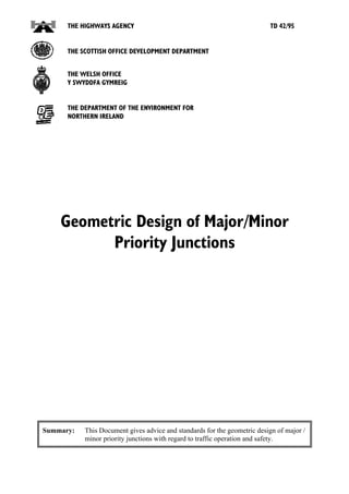 THE HIGHWAYS AGENCY                                                 TD 42/95


      THE SCOTTISH OFFICE DEVELOPMENT DEPARTMENT


      THE WELSH OFFICE
      Y SWYDDFA GYMREIG


      THE DEPARTMENT OF THE ENVIRONMENT FOR
      NORTHERN IRELAND




    Geometric Design of Major/Minor
          Priority Junctions




Summary:   This Document gives advice and standards for the geometric design of major /
           minor priority junctions with regard to traffic operation and safety.
 