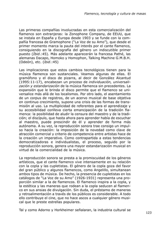 Flamenco, tecnología y cultura de masas




Las primeras compañías involucradas en esta comercialización del
flamenco son extranjeras: la Zonophone Company, de EEUU, que
se instala en España y Europa desde 1903 y se funde con la com-
pañía francesa de Gramophone (“La Voz de su Amo”), que desde el
primer momento marca la pauta del interés por el cante flamenco,
consiguiendo en la discografía del género un indiscutible primer
puesto (Íbid.:45). Más adelante aparecerán la francesa Pathé, las
alemanas Dacapo, Homoko y Homophon, Talking Machine G.M.B.H.
(Odeón), etc. (íbid.:45)

Las implicaciones que estos cambios tecnológicos tienen para la
música flamenca son sustanciales. Veamos algunas de ellas. El
gramófono y el disco de pizarra, al decir de González Alcantud
(1995:11-17), encabezan un proceso de individuación, universali-
zación y estandarización de la música flamenca sin precedentes. La
expansión que le brinda el disco permite que el flamenco se uni-
versalice más allá de los localismos. Por otro lado, el asentamiento
de un corpus de registros, de un acervo musical de base objetiva
en continuo crecimiento, supone una crisis de las formas de trans-
misión al uso. La multiplicidad de referentes para el aprendizaje y
su accesibilidad conlleva cierta emancipación de la tradición fla-
menca: la posibilidad de aludir la censura del maestro y de la tradi-
ción; el discípulo, que hasta ahora para aprender había de escuchar
al maestro, puede prescindir de él y aprender de forma más
autónoma. A su vez, la reproducción sonora trae consigo un impul-
so hacia la creación: la imposición de la novedad como clave de
atracción comercial y criterio de competencia entre artistas hace de
la creación un imperativo. Como contrapartida a estas tendencias
democratizadoras e individualistas, el proceso, seguido por la
reproducción sonora, genera una mayor estandarización musical en
virtud de la comercialidad de la música.

La reproducción sonora se presta a la promiscuidad de los géneros
artísticos, que el cante flamenco vive intensamente en su relación
con la copla y las cupletistas. El género de la copla goza del favor
del gran público y algunos flamencos, como Angelillo, simultanean
ambos tipos de música. De hecho, la presencia de cupletistas en los
catálogos de “La Voz de su Amo” (1926-1931) representa una pro-
porción similar a la de flamencos. El flamenco inspira a la copla, y
la estética y las maneras que rodean a la copla seducen al flamen-
co en sus ansias de divulgación. Sin duda, el préstamo de maneras
y retroalimentación a través de los públicos es considerable. A todo
ello contribuye el cine, que no hace ascos a cualquier género musi-
cal que le preste estrellas populares.

Tal y como Adorno y Horkheimer señalaran, la industria cultural se
                                                                              123
 