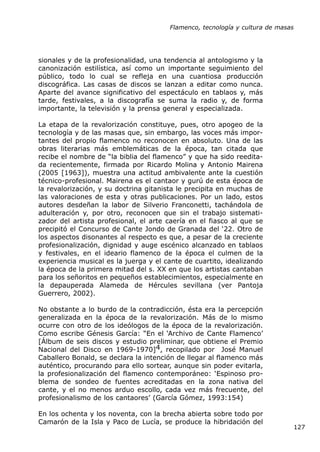 Flamenco, tecnología y cultura de masas




sionales y de la profesionalidad, una tendencia al antologismo y la
canonización estilística, así como un importante seguimiento del
público, todo lo cual se refleja en una cuantiosa producción
discográfica. Las casas de discos se lanzan a editar como nunca.
Aparte del avance significativo del espectáculo en tablaos y, más
tarde, festivales, a la discografía se suma la radio y, de forma
importante, la televisión y la prensa general y especializada.

La etapa de la revalorización constituye, pues, otro apogeo de la
tecnología y de las masas que, sin embargo, las voces más impor-
tantes del propio flamenco no reconocen en absoluto. Una de las
obras literarias más emblemáticas de la época, tan citada que
recibe el nombre de “la biblia del flamenco” y que ha sido reedita-
da recientemente, firmada por Ricardo Molina y Antonio Mairena
(2005 [1963]), muestra una actitud ambivalente ante la cuestión
técnico-profesional. Mairena es el cantaor y gurú de esta época de
la revalorización, y su doctrina gitanista le precipita en muchas de
las valoraciones de esta y otras publicaciones. Por un lado, estos
autores desdeñan la labor de Silverio Franconetti, tachándola de
adulteración y, por otro, reconocen que sin el trabajo sistemati-
zador del artista profesional, el arte caería en el fiasco al que se
precipitó el Concurso de Cante Jondo de Granada del ‘22. Otro de
los aspectos disonantes al respecto es que, a pesar de la creciente
profesionalización, dignidad y auge escénico alcanzado en tablaos
y festivales, en el ideario flamenco de la época el culmen de la
experiencia musical es la juerga y el cante de cuartito, idealizando
la época de la primera mitad del s. XX en que los artistas cantaban
para los señoritos en pequeños establecimientos, especialmente en
la depauperada Alameda de Hércules sevillana (ver Pantoja
Guerrero, 2002).

No obstante a lo burdo de la contradicción, ésta era la percepción
generalizada en la época de la revalorización. Más de lo mismo
ocurre con otro de los ideólogos de la época de la revalorización.
Como escribe Génesis García: “En el ‘Archivo de Cante Flamenco’
[Álbum de seis discos y estudio preliminar, que obtiene el Premio
Nacional del Disco en 1969-1970]4, recopilado por José Manuel
Caballero Bonald, se declara la intención de llegar al flamenco más
auténtico, procurando para ello sortear, aunque sin poder evitarla,
la profesionalización del flamenco contemporáneo: ‘Espinoso pro-
blema de sondeo de fuentes acreditadas en la zona nativa del
cante, y el no menos arduo escollo, cada vez más frecuente, del
profesionalismo de los cantaores’ (García Gómez, 1993:154)

En los ochenta y los noventa, con la brecha abierta sobre todo por
Camarón de la Isla y Paco de Lucía, se produce la hibridación del
                                                                             127
 