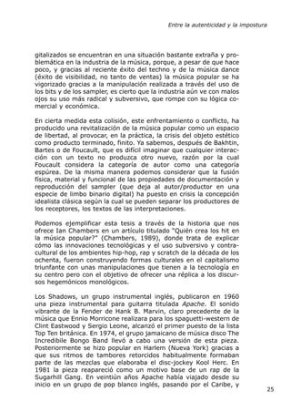 Entre la autenticidad y la impostura




gitalizados se encuentran en una situación bastante extraña y pro-
blemática en la industria de la música, porque, a pesar de que hace
poco, y gracias al reciente éxito del techno y de la música dance
(éxito de visibilidad, no tanto de ventas) la música popular se ha
vigorizado gracias a la manipulación realizada a través del uso de
los bits y de los sampler, es cierto que la industria aún ve con malos
ojos su uso más radical y subversivo, que rompe con su lógica co-
mercial y económica.

En cierta medida esta colisión, este enfrentamiento o conflicto, ha
producido una revitalización de la música popular como un espacio
de libertad, al provocar, en la práctica, la crisis del objeto estético
como producto terminado, finito. Ya sabemos, después de Bakhtin,
Bartes o de Foucault, que es difícil imaginar que cualquier interac-
ción con un texto no produzca otro nuevo, razón por la cual
Foucault considera la categoría de autor como una categoría
espúrea. De la misma manera podemos considerar que la fusión
física, material y funcional de las propiedades de documentación y
reproducción del sampler (que deja al autor/productor en una
especie de limbo binario digital) ha puesto en crisis la concepción
idealista clásica según la cual se pueden separar los productores de
los receptores, los textos de las interpretaciones.

Podemos ejemplificar esta tesis a través de la historia que nos
ofrece Ian Chambers en un artículo titulado “Quién crea los hit en
la música popular?” (Chambers, 1989), donde trata de explicar
cómo las innovaciones tecnológicas y el uso subversivo y contra-
cultural de los ambientes hip-hop, rap y scratch de la década de los
ochenta, fueron construyendo formas culturales en el capitalismo
triunfante con unas manipulaciones que tienen a la tecnología en
su centro pero con el objetivo de ofrecer una réplica a los discur-
sos hegemónicos monológicos.

Los Shadows, un grupo instrumental inglés, publicaron en 1960
una pieza instrumental para guitarra titulada Apache. El sonido
vibrante de la Fender de Hank B. Marvin, claro precedente de la
música que Ennio Morricone realizara para los spaguetti-western de
Clint Eastwood y Sergio Leone, alcanzó el primer puesto de la lista
Top Ten británica. En 1974, el grupo jamaicano de música disco The
Incredibile Bongo Band llevó a cabo una versión de esta pieza.
Posteriormente se hizo popular en Harlem (Nueva York) gracias a
que sus ritmos de tambores retorcidos habitualmente formaban
parte de las mezclas que elaboraba el disc-jockey Kool Herc. En
1981 la pieza reapareció como un motivo base de un rap de la
Sugarhill Gang. En veintiún años Apache había viajado desde su
inicio en un grupo de pop blanco inglés, pasando por el Caribe, y
                                                                                 25
 