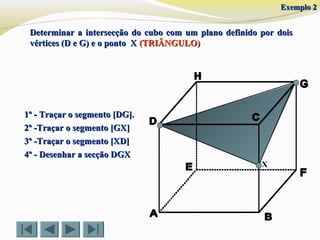 X
1º - Traçar o segmento [DG].1º - Traçar o segmento [DG].
2º -Traçar o segmento [GX]2º -Traçar o segmento [GX]
3º -Traçar o segmento [XD]3º -Traçar o segmento [XD]
4º - Desenhar a secção DGX4º - Desenhar a secção DGX
Exemplo 2Exemplo 2
Determinar a intersecção do cubo com um plano definido por doisDeterminar a intersecção do cubo com um plano definido por dois
vértices (D e G) e o ponto Xvértices (D e G) e o ponto X (TRIÂNGULO)(TRIÂNGULO)
 