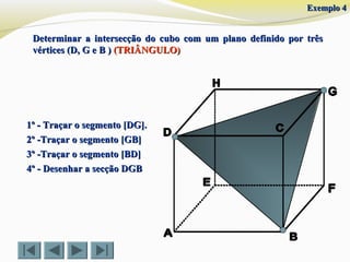 Determinar a intersecção do cubo com um plano definido por trêsDeterminar a intersecção do cubo com um plano definido por três
vértices (D, G e B )vértices (D, G e B ) (TRIÂNGULO)(TRIÂNGULO)
1º - Traçar o segmento [DG].1º - Traçar o segmento [DG].
2º -Traçar o segmento [GB]2º -Traçar o segmento [GB]
3º -Traçar o segmento [BD]3º -Traçar o segmento [BD]
4º - Desenhar a secção DGB4º - Desenhar a secção DGB
Exemplo 4Exemplo 4
 