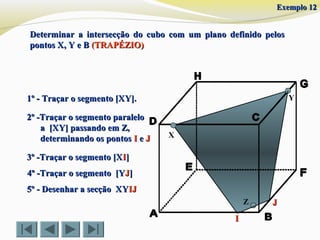 Determinar a intersecção do cubo com um plano definido pelosDeterminar a intersecção do cubo com um plano definido pelos
pontos X, Y e Bpontos X, Y e B (TRAPÉZIO)(TRAPÉZIO)
X
Y1º - Traçar o segmento [XY].1º - Traçar o segmento [XY].
2º -Traçar o segmento paralelo2º -Traçar o segmento paralelo
a [XY] passando em Z,a [XY] passando em Z,
determinando os pontosdeterminando os pontos II ee JJ
3º -Traçar o segmento [X3º -Traçar o segmento [XII]]
5º - Desenhar a secção XY5º - Desenhar a secção XYIJIJ
Z JJ
II
4º -Traçar o segmento [Y4º -Traçar o segmento [YJJ]]
Exemplo 12Exemplo 12
 
