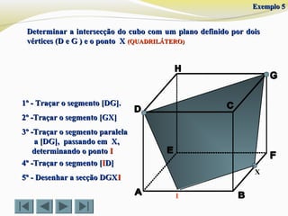 Determinar a intersecção do cubo com um plano definido por doisDeterminar a intersecção do cubo com um plano definido por dois
vértices (D e G ) e o ponto Xvértices (D e G ) e o ponto X (QUADRILÁTERO)(QUADRILÁTERO)
X
1º - Traçar o segmento [DG].1º - Traçar o segmento [DG].
2º -Traçar o segmento [GX]2º -Traçar o segmento [GX]
4º -Traçar o segmento [4º -Traçar o segmento [IID]D]
5º - Desenhar a secção DGX5º - Desenhar a secção DGXII
3º -Traçar o segmento paralela3º -Traçar o segmento paralela
a [DG], passando em X,a [DG], passando em X,
determinando o pontodeterminando o ponto II
I
Exemplo 5Exemplo 5
 