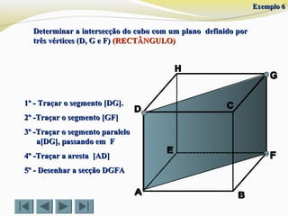 Determinar a intersecção do cubo com um plano definido porDeterminar a intersecção do cubo com um plano definido por
três vértices (D, G e F)três vértices (D, G e F) (RECTÂNGULO)(RECTÂNGULO)
1º - Traçar o segmento [DG].1º - Traçar o segmento [DG].
2º -Traçar o segmento [GF]2º -Traçar o segmento [GF]
4º -Traçar a aresta [AD]4º -Traçar a aresta [AD]
5º - Desenhar a secção DGFA5º - Desenhar a secção DGFA
3º -Traçar o segmento paralelo3º -Traçar o segmento paralelo
a[DG], passando em Fa[DG], passando em F
Exemplo 6Exemplo 6
 