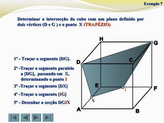 Determinar a intersecção do cubo com um plano definido porDeterminar a intersecção do cubo com um plano definido por
dois vértices (D e G ) e o ponto Xdois vértices (D e G ) e o ponto X (TRAPÉZIO)(TRAPÉZIO)
X
1º - Traçar o segmento [DG].1º - Traçar o segmento [DG].
3º -Traçar o segmento [DX]3º -Traçar o segmento [DX]
4º -Traçar o segmento [4º -Traçar o segmento [IIG]G]
5º - Desenhar a secção DG5º - Desenhar a secção DGIIXX
2º -Traçar o segmento paralelo2º -Traçar o segmento paralelo
a [DG], passando em X,a [DG], passando em X,
determinando o pontodeterminando o ponto II
I
Exemplo 7Exemplo 7
 