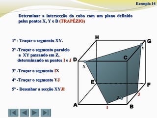 Determinar a intersecção do cubo com um plano definidoDeterminar a intersecção do cubo com um plano definido
pelos pontos X, Y e Bpelos pontos X, Y e B (TRAPÉZIO)(TRAPÉZIO)
X
Y
1º - Traçar o segmento XY.1º - Traçar o segmento XY.
2º -Traçar o segmento paralelo2º -Traçar o segmento paralelo
a XY passando em Z,a XY passando em Z,
determinando os pontosdeterminando os pontos II ee JJ
4º -Traçar o segmento4º -Traçar o segmento YYJJ
5º - Desenhar a secção XY5º - Desenhar a secção XYJIJI
Z
II
JJ
3º -Traçar o segmento3º -Traçar o segmento IIXX
Exemplo 14Exemplo 14
 