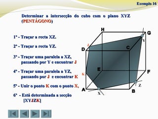 X
Y
Z
1º - Traçar a recta XZ.1º - Traçar a recta XZ.
2º - Traçar a recta YZ.2º - Traçar a recta YZ.
4º - Traçar uma paralela a YZ,4º - Traçar uma paralela a YZ,
passando porpassando por JJ e encontrare encontrar KK
5º - Unir o ponto5º - Unir o ponto KK com o pontocom o ponto X,X,
3º - Traçar uma paralela a XZ,3º - Traçar uma paralela a XZ,
passando por Y e encontrarpassando por Y e encontrar JJ
J
6º - Está determinada a secção6º - Está determinada a secção
[XY[XYJJZZKK]]
K
Determinar a intersecção do cubo com o plano XYZDeterminar a intersecção do cubo com o plano XYZ
((PENTÁGONOPENTÁGONO))
Exemplo 16Exemplo 16
 