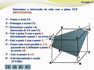 X
Y
z
1º - Traçar a recta XY.1º - Traçar a recta XY.
2º - Prolongar a aresta CG.2º - Prolongar a aresta CG.
4º - Unir o ponto4º - Unir o ponto ZZ com o pontocom o ponto I,I,
determinando o pontodeterminando o ponto JJ na aresta GFna aresta GF
5º - Unir o ponto5º - Unir o ponto JJ com o pontocom o ponto Y,Y,
I
6º - Traçar uma recta paralela a6º - Traçar uma recta paralela a J YJ Y,,
passando empassando em ZZ definindo o pontodefinindo o ponto KK
na arestana aresta ADAD
3º - Determinar o ponto3º - Determinar o ponto II dede
intersecção de XY com CGintersecção de XY com CG
J
7º - Unir os pontos7º - Unir os pontos KK ee XX
8º - Está determinada a secção8º - Está determinada a secção
[XYJZK][XYJZK]
K
Exemplo 17Exemplo 17
Determinar a intersecção do cubo com o plano XYZDeterminar a intersecção do cubo com o plano XYZ
((PENTÁGONOPENTÁGONO))
 