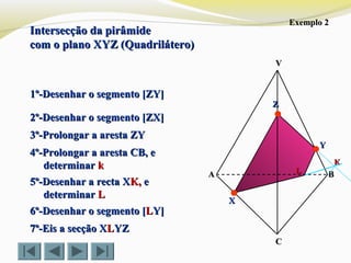 Intersecção da pirâmideIntersecção da pirâmide
com o plano XYZ (Quadrilátero)com o plano XYZ (Quadrilátero)
VV
CC
BBAA
ZZ
YY
XX
Exemplo 2Exemplo 2
1º-Desenhar o segmento [ZY]1º-Desenhar o segmento [ZY]
2º-Desenhar o segmento [ZX]2º-Desenhar o segmento [ZX]
3º-Prolongar a aresta ZY3º-Prolongar a aresta ZY
KK
5º-Desenhar a recta X5º-Desenhar a recta XK,K, ee
determinardeterminar LL
LL
7º-Eis a secção X7º-Eis a secção XLLYZYZ
6º-Desenhar o segmento [6º-Desenhar o segmento [LLY]Y]
4º-Prolongar a aresta CB, e4º-Prolongar a aresta CB, e
determinardeterminar kk
 