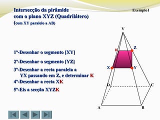VV
CC
BBAA
DD
Intersecção da pirâmideIntersecção da pirâmide
com o plano XYZ (Quadrilátero)com o plano XYZ (Quadrilátero)
((com XY paralelo a AB)com XY paralelo a AB)
Exemplo1Exemplo1
1º-Desenhar o segmento [XY]1º-Desenhar o segmento [XY]
2º-Desenhar o segmento [YZ]2º-Desenhar o segmento [YZ]
3º-Desenhar a recta paralela a3º-Desenhar a recta paralela a
YX passando em Z, e determinarYX passando em Z, e determinar KK
4º-Desenhar a recta X4º-Desenhar a recta XKK
5º-Eis a secção XYZ5º-Eis a secção XYZKK
ZZ
YYXX
KK
 