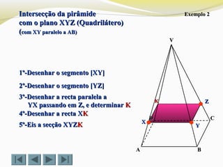 VV
CC
BBAA
DD
Exemplo 2Exemplo 2
1º-Desenhar o segmento [XY]1º-Desenhar o segmento [XY]
2º-Desenhar o segmento [YZ]2º-Desenhar o segmento [YZ]
3º-Desenhar a recta paralela a3º-Desenhar a recta paralela a
YX passando em Z, e determinarYX passando em Z, e determinar KK
4º-Desenhar a recta X4º-Desenhar a recta XKK
5º-Eis a secção XYZ5º-Eis a secção XYZKK
ZZ
YY
XX
KK
Intersecção da pirâmideIntersecção da pirâmide
com o plano XYZ (Quadrilátero)com o plano XYZ (Quadrilátero)
((com XY paralelo a AB)com XY paralelo a AB)
 