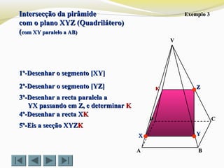 VV
CC
BBAA
DD
Exemplo 3Exemplo 3
1º-Desenhar o segmento [XY]1º-Desenhar o segmento [XY]
2º-Desenhar o segmento [YZ]2º-Desenhar o segmento [YZ]
3º-Desenhar a recta paralela a3º-Desenhar a recta paralela a
YX passando em Z, e determinarYX passando em Z, e determinar KK
4º-Desenhar a recta X4º-Desenhar a recta XKK
5º-Eis a secção XYZ5º-Eis a secção XYZKK
ZZ
YYXX
KK
Intersecção da pirâmideIntersecção da pirâmide
com o plano XYZ (Quadrilátero)com o plano XYZ (Quadrilátero)
((com XY paralelo a AB)com XY paralelo a AB)
 