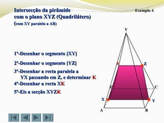 VV
CC
BBAA
DD
Exemplo 4Exemplo 4
1º-Desenhar o segmento [XY]1º-Desenhar o segmento [XY]
2º-Desenhar o segmento [YZ]2º-Desenhar o segmento [YZ]
3º-Desenhar a recta paralela a3º-Desenhar a recta paralela a
YX passando em Z, e determinarYX passando em Z, e determinar KK
4º-Desenhar a recta X4º-Desenhar a recta XKK
5º-Eis a secção XYZ5º-Eis a secção XYZKK
ZZ
YYXX
KK
Intersecção da pirâmideIntersecção da pirâmide
com o plano XYZ (Quadrilátero)com o plano XYZ (Quadrilátero)
((com XY paralelo a AB)com XY paralelo a AB)
 