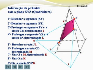 Intersecção da pirâmideIntersecção da pirâmide
com o plano XYZ (Quadrilátero)com o plano XYZ (Quadrilátero)
Exemplo 5Exemplo 5
1º-Desenhar o segmento [XY]1º-Desenhar o segmento [XY]
2º-Desenhar o segmento [YZ]2º-Desenhar o segmento [YZ]
3º-Prolongar o segmento ZY e a3º-Prolongar o segmento ZY e a
aresta CB, determinandoaresta CB, determinando JJ
4º- Prolongar o segmento YX e a4º- Prolongar o segmento YX e a
aresta BA determinandoaresta BA determinando LL
9º-Eis a secção XYZ9º-Eis a secção XYZKK
VV
CC
BBAA
DD
ZZ
YY
XX
KK
LL
JJ
6º- Prolongar a aresta CD6º- Prolongar a aresta CD
determinandodeterminando MM
MM
7º- Unir Z a7º- Unir Z a MM,, determinandodeterminando KK
8º- Unir X a8º- Unir X a KK
5º- Desenhar a recta J5º- Desenhar a recta JLL
 