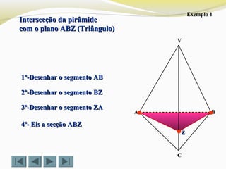 Intersecção da pirâmideIntersecção da pirâmide
com o plano ABZ (Triângulo)com o plano ABZ (Triângulo)
VV
CC
BBAA
1º-Desenhar o segmento AB1º-Desenhar o segmento AB
2º-Desenhar o segmento BZ2º-Desenhar o segmento BZ
3º-Desenhar o segmento ZA3º-Desenhar o segmento ZA
4º- Eis a secção ABZ4º- Eis a secção ABZ
ZZ
Exemplo 1Exemplo 1
 