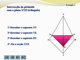 Intersecção da pirâmideIntersecção da pirâmide
com o plano XYZ (triângulo)com o plano XYZ (triângulo)
VV
CC
BBAA
1º-Desenhar o segmento XY1º-Desenhar o segmento XY
2º-Desenhar o segmento YZ2º-Desenhar o segmento YZ
3º-Desenhar o segmento ZX3º-Desenhar o segmento ZX
4º- Eis a secção XYZ4º- Eis a secção XYZ
ZZ
YYXX
Exemplo 2Exemplo 2
 
