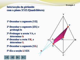 Intersecção da pirâmideIntersecção da pirâmide
com o plano XYZ (Quadrilátero)com o plano XYZ (Quadrilátero)
VV
CC
BBAA ZZ
YY
XX
Exemplo 1Exemplo 1
1º-Desenhar o segmento [YZ]1º-Desenhar o segmento [YZ]
2º-Desenhar o segmento [ZX] e2º-Desenhar o segmento [ZX] e
prolongá-loprolongá-lo
3º-Prolongar a aresta VA, e3º-Prolongar a aresta VA, e
determinardeterminar kk
KK
4º-Desenhar a recta Y4º-Desenhar a recta YK,K, ee
determinardeterminar LL
LL
5º-Eis a secção5º-Eis a secção LLYZXYZX
5º-Desenhar o segmento [X5º-Desenhar o segmento [XLL]]
 