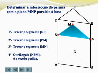 P
C
N
M
B
F
E
D
A
1º- Traçar o segmento [NP].1º- Traçar o segmento [NP].
2º- Traçar o segmento [PM]2º- Traçar o segmento [PM]
Determinar a intersecção do prismaDeterminar a intersecção do prisma
com o plano MNP paralelo à basecom o plano MNP paralelo à base
4º- O triângulo [NPM],4º- O triângulo [NPM],
é a secção pedida.é a secção pedida.
3º- Traçar o segmento [MN]3º- Traçar o segmento [MN]
 