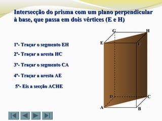 FFEE
DD CC
BBAA
HHGG
Intersecção do prisma com um plano perpendicularIntersecção do prisma com um plano perpendicular
à base, que passa em dois vértices (E e H)à base, que passa em dois vértices (E e H)
1º- Traçar o segmento EH1º- Traçar o segmento EH
2º- Traçar a aresta HC2º- Traçar a aresta HC
5º- Eis a secção ACHE5º- Eis a secção ACHE
3º- Traçar o segmento CA3º- Traçar o segmento CA
4º- Traçar a aresta AE4º- Traçar a aresta AE
 