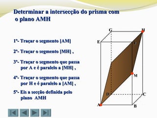 FFEE
DD CC
BBAA
HHGG
Determinar a intersecção do prisma comDeterminar a intersecção do prisma com
o plano AMHo plano AMH
1º- Traçar o segmento [AM]1º- Traçar o segmento [AM]
2º- Traçar o segmento [MH] ,2º- Traçar o segmento [MH] ,
MM
3º- Traçar o segmento que passa3º- Traçar o segmento que passa
por A e é paralelo a [MH] ,por A e é paralelo a [MH] ,
4º- Traçar o segmento que passa4º- Traçar o segmento que passa
por Hpor H e é paralelo a [AM] ,e é paralelo a [AM] ,
5º- Eis a secção definida pelo5º- Eis a secção definida pelo
plano AMHplano AMH
 