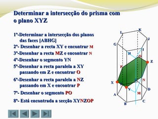 LL
KK
JJ
II
HH
GG
FF
EE
DD
CC
BB
AA
ZZ
XX
Determinar a intersecção do prisma comDeterminar a intersecção do prisma com
o plano XYZo plano XYZ
1º-Determinar a intersecção dos planos1º-Determinar a intersecção dos planos
das faces [ABHG]das faces [ABHG]
2º- Desenhar a recta XY e encontrar2º- Desenhar a recta XY e encontrar MM
3º-Desenhar a recta3º-Desenhar a recta MMZ e encontrarZ e encontrar NN
4º-Desenhar o segmento YN4º-Desenhar o segmento YN
5º-Desenhar a recta paralela a XY5º-Desenhar a recta paralela a XY
passando em Z e encontrarpassando em Z e encontrar OO
7º- Desenhar o segmento7º- Desenhar o segmento POPO
8º- Está encontrada a secção XY8º- Está encontrada a secção XYNNZZOPOP
MM
YY
NN
OO
PP
6º-Desenhar a recta paralela a6º-Desenhar a recta paralela a NNZZ
passando em X e encontrarpassando em X e encontrar PP
 