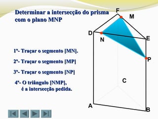 P
C
N
M
B
F
E
D
A
1º- Traçar o segmento [MN].1º- Traçar o segmento [MN].
2º- Traçar o segmento [MP]2º- Traçar o segmento [MP]
3º- Traçar o segmento [NP]3º- Traçar o segmento [NP]
Determinar a intersecção do prismaDeterminar a intersecção do prisma
com o plano MNPcom o plano MNP
4º- O triângulo [NMP],4º- O triângulo [NMP],
é a intersecção pedida.é a intersecção pedida.
 