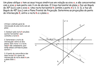 Um plano oblíquo  α  tem os seus traços simétricos em relação ao eixo  x , e são concorrentes com o eixo  x  num ponto com 3 cm de abcissa. O traço horizontal do plano  α  faz um ângulo de 30º (a.d.) com o eixo  x . Uma recta horizontal  h  contém o ponto  A  (-1; 3; 1), e faz um ângulo de 45º (a.e.) com o Plano Frontal de Projecção. Determina as projecções do ponto de intersecção  I , entre a recta  h  e o plano  α .  h α f α h 2   h 1   Utilizar o método geral de intersecção de uma recta com um plano: 1. Conduzir pela recta  h  um plano auxiliar horizontal  ν   que contenha a recta  h ;  2. Determinar a recta de intersecção  i  entre os dois planos. Esta recta  i  e a recta dada  h  são complanares, pois estão ambas contidas no plano auxiliar  ν ; 3. O ponto de concorrência das duas rectas  I  é o ponto de intersecção da recta dada  h  com o plano dado  α . € ≡   (f ν ) ≡   i 2   i 1   x y   ≡  z A 2 A 1 F 2 F 1 I 2 I 1 
